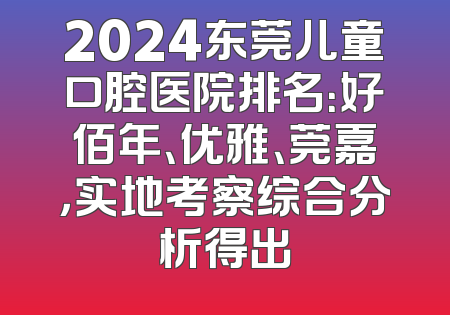2024东莞儿童口腔医院排名：好佰年、优雅、莞嘉，实地考察综合分析得出