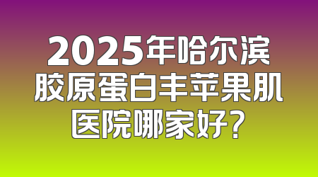 2025年哈尔滨胶原蛋白丰苹果肌医院哪家好？