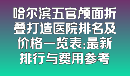 哈尔滨五官颅面折叠打造医院排名及价格一览表：最新排行与费用参考