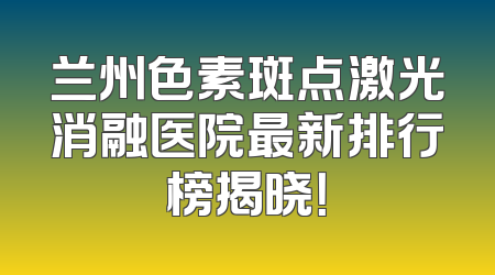 兰州色素斑点激光消融医院最新排行榜揭晓！