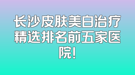 长沙皮肤美白治疗精选排名前五家医院!