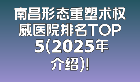 南昌形态重塑术权威医院排名TOP 5（2025年介绍）!