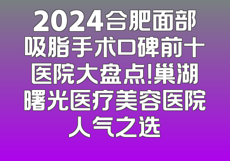 2024合肥面部吸脂手术口碑前十医院大盘点！巢湖曙光医疗美容医院人气之选