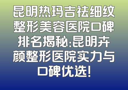 昆明热玛吉祛细纹整形美容医院口碑排名揭秘：昆明卉颜整形医院实力与口碑优选！