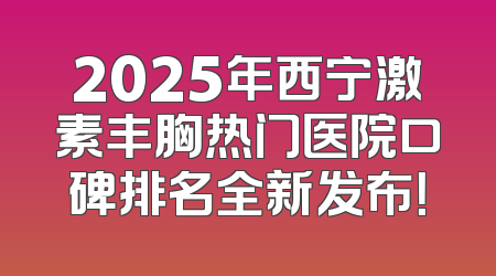 2025年西宁激素丰胸热门医院口碑排名全新发布！