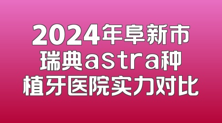 2024年阜新市瑞典astra种植牙医院实力对比