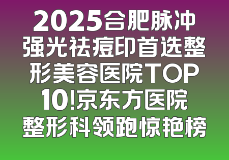 2025合肥脉冲强光祛痘印首选整形美容医院TOP10！京东方医院整形科领跑惊艳榜