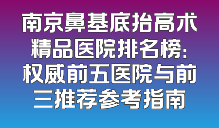 南京鼻基底抬高术精品医院排名榜：权威前五医院与前三推荐参考指南