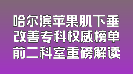 哈尔滨苹果肌下垂改善专科权威榜单前二科室重磅解读