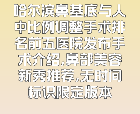 哈尔滨鼻基底与人中比例调整手术排名前五医院发布手术介绍，鼻部美容新秀推荐，无时间标识限定版本