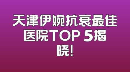 天津伊婉抗衰最佳医院TOP 5揭晓！
