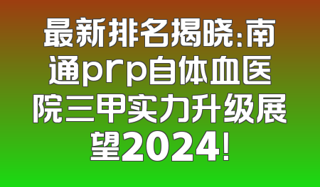 最新排名揭晓：南通prp自体血医院三甲实力升级展望2024！