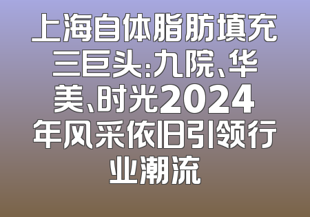 上海自体脂肪填充三巨头：九院、华美、时光2024年风采依旧引领行业潮流