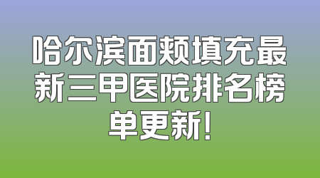 哈尔滨面颊填充最新三甲医院排名榜单更新！
