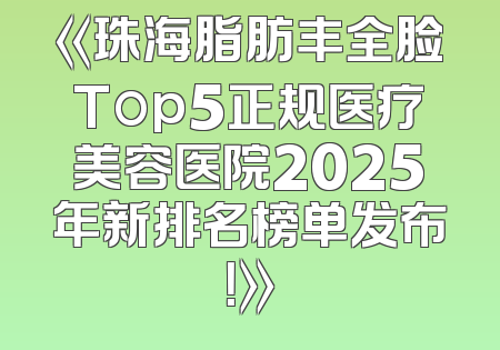 《珠海脂肪丰全脸Top5正规医疗美容医院2025年新排名榜单发布！》