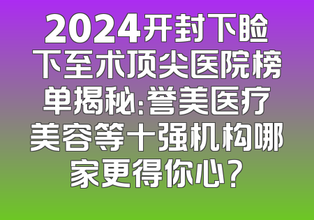 2024开封下睑下至术顶尖医院榜单揭秘：誉美医疗美容等十强机构哪家更得你心？