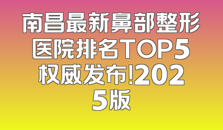 南昌最新鼻部整形医院排名TOP5权威发布！2025版