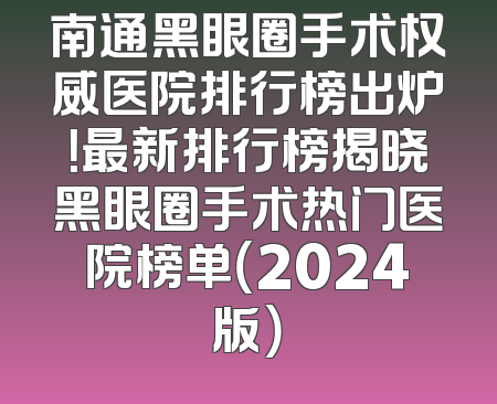 南通黑眼圈手术权威医院排行榜出炉！最新排行榜揭晓黑眼圈手术热门医院榜单（2024版）