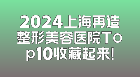 2024上海再造整形美容医院Top10收藏起来！