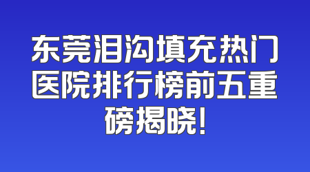 东莞泪沟填充热门医院排行榜前五重磅揭晓！