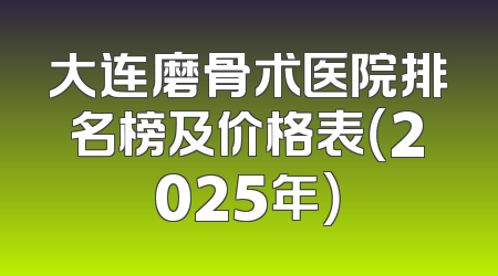 大连磨骨术医院排名榜及价格表（2025年）