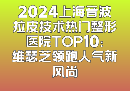 2024上海音波拉皮技术热门整形医院TOP10：维瑟芝领跑人气新风尚