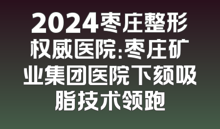 2024枣庄整形权威医院：枣庄矿业集团医院下颏吸脂技术领跑