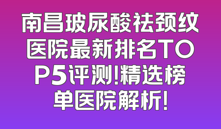 南昌玻尿酸祛颈纹医院最新排名TOP5评测！精选榜单医院解析！