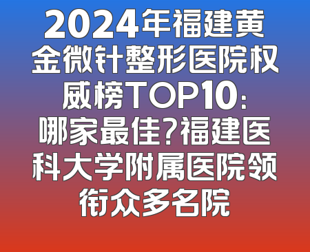 2024年福建黄金微针整形医院权威榜TOP10：哪家最佳？福建医科大学附属医院领衔众多名院