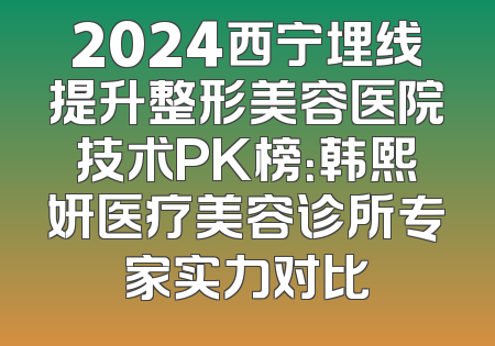 2024西宁埋线提升整形美容医院技术PK榜：韩熙妍医疗美容诊所专家实力对比