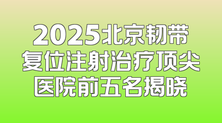2025北京韧带复位注射治疗顶尖医院前五名揭晓