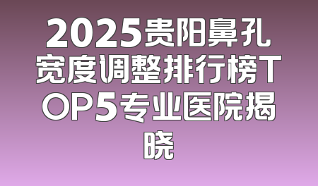 2025贵阳鼻孔宽度调整排行榜TOP5专业医院揭晓
