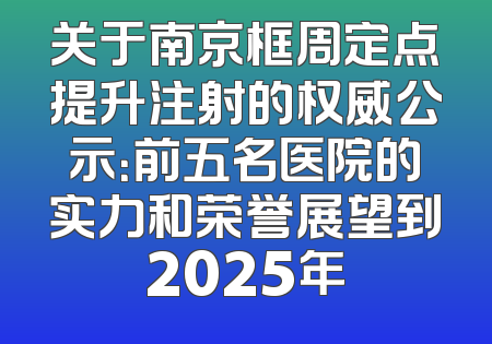 关于南京框周定点提升注射的权威公示：前五名医院的实力和荣誉展望到2025年