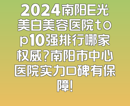 2024南阳E光美白美容医院top10强排行哪家权威？南阳市中心医院实力口碑有保障！