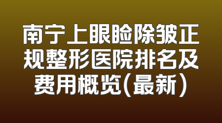 南宁上眼睑除皱正规整形医院排名及费用概览（最新）