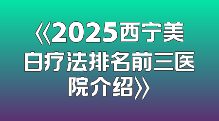 《2025西宁美白疗法排名前三医院介绍》
