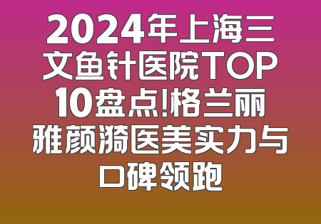 2024年上海三文鱼针医院TOP10盘点！格兰丽雅颜漪医美实力与口碑领跑