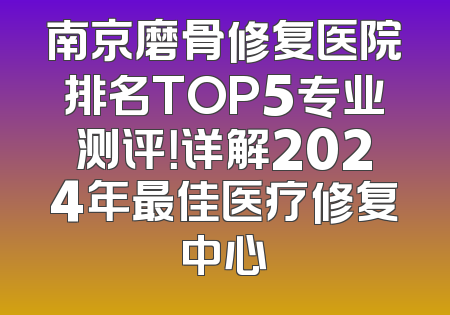 南京磨骨修复医院排名TOP5专业测评！详解2024年最佳医疗修复中心