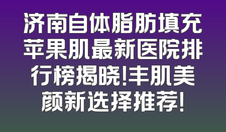 济南自体脂肪填充苹果肌最新医院排行榜揭晓！丰肌美颜新选择推荐！