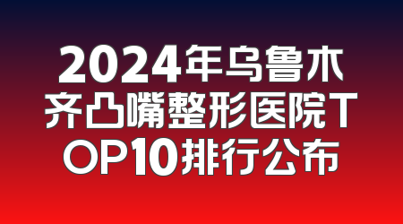 2024年乌鲁木齐凸嘴整形医院TOP10排行公布