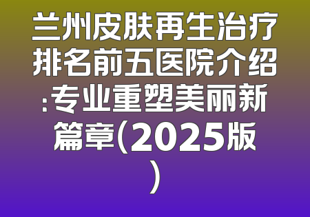 兰州皮肤再生治疗排名前五医院介绍：专业重塑美丽新篇章（2025版）