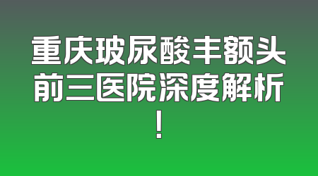 重庆玻尿酸丰额头前三医院深度解析！