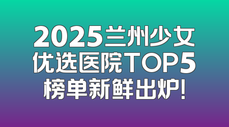 2025兰州少女优选医院TOP5榜单新鲜出炉！