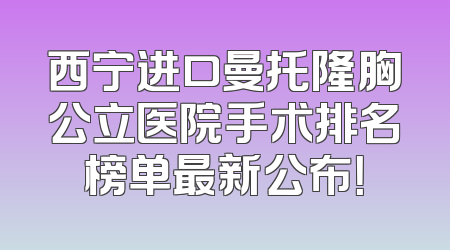 西宁进口曼托隆胸公立医院手术排名榜单最新公布！