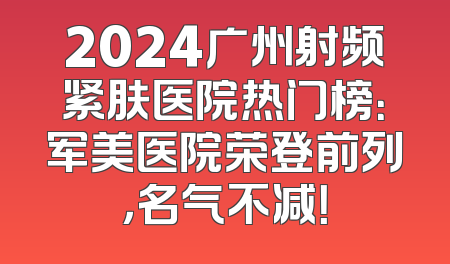 2024广州射频紧肤医院热门榜：军美医院荣登前列，名气不减！