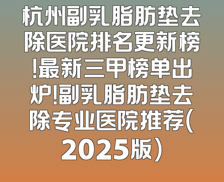 杭州副乳脂肪垫去除医院排名更新榜！最新三甲榜单出炉！副乳脂肪垫去除专业医院推荐（2025版）