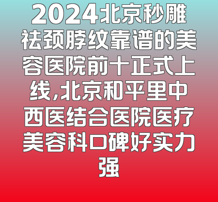 2024北京秒雕祛颈脖纹靠谱的美容医院前十正式上线，北京和平里中西医结合医院医疗美容科口碑好实力强