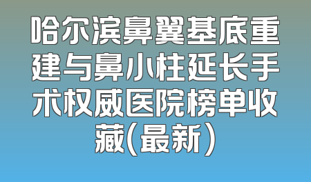 哈尔滨鼻翼基底重建与鼻小柱延长手术权威医院榜单收藏（最新）
