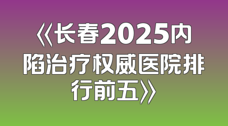 《长春2025内陷治疗权威医院排行前五》
