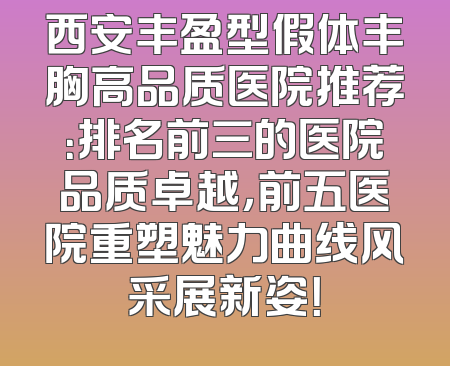 西安丰盈型假体丰胸高品质医院推荐：排名前三的医院品质卓越，前五医院重塑魅力曲线风采展新姿！